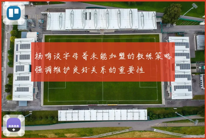 杨鸣谈字母哥未能加盟的教练策略强调维护良好关系的重要性