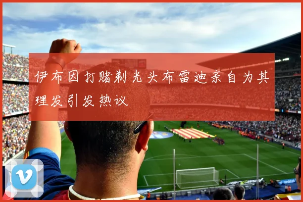 伊布因打赌剃光头布雷迪亲自为其理发引发热议