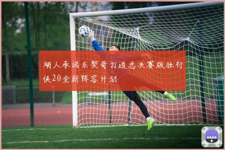 湖人承诺东契奇打造总决赛版独行侠20全新阵容计划