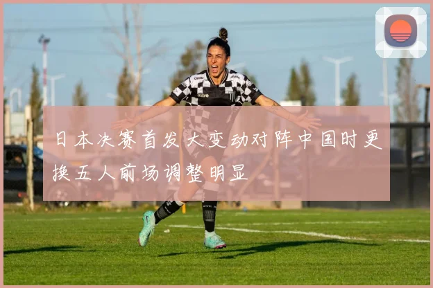 日本决赛首发大变动对阵中国时更换五人前场调整明显