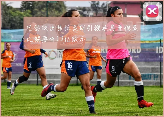 巴黎欲出售拉莫斯引援迪奥曼德莱比锡要价13亿欧元