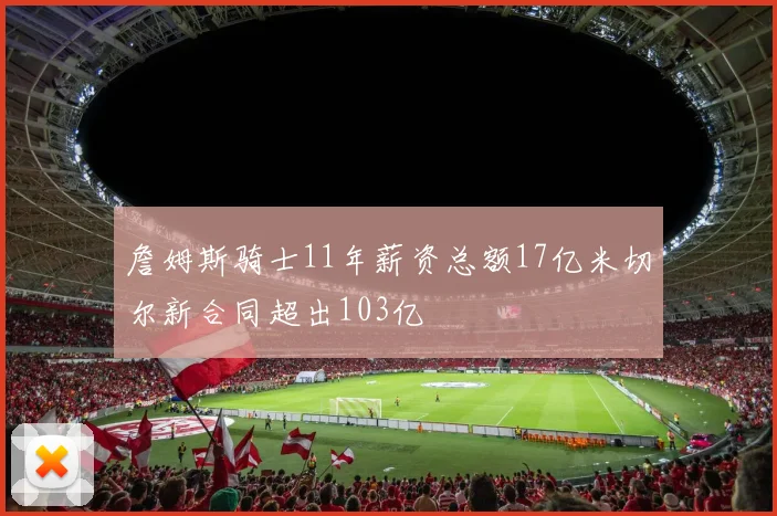 詹姆斯骑士11年薪资总额17亿米切尔新合同超出103亿