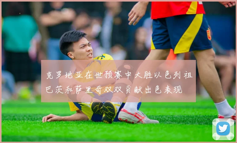 克罗地亚在世预赛中大胜以色列祖巴茨和萨里奇双双贡献出色表现