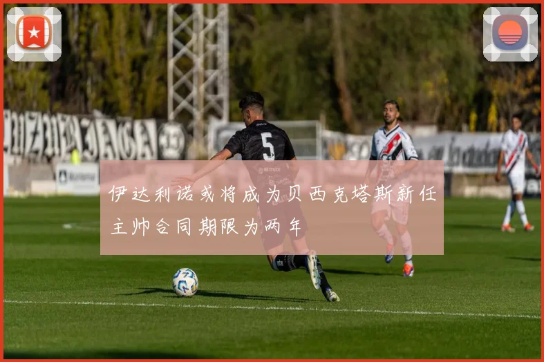 伊达利诺或将成为贝西克塔斯新任主帅合同期限为两年