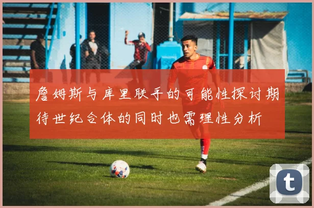 詹姆斯与库里联手的可能性探讨期待世纪合体的同时也需理性分析