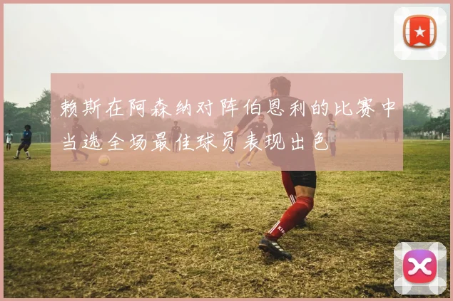 赖斯在阿森纳对阵伯恩利的比赛中当选全场最佳球员表现出色
